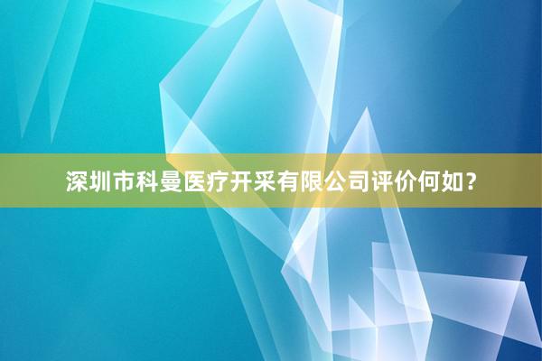 深圳市科曼医疗开采有限公司评价何如？